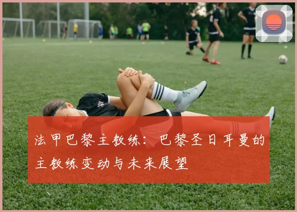 法甲巴黎主教练：巴黎圣日耳曼的主教练变动与未来展望