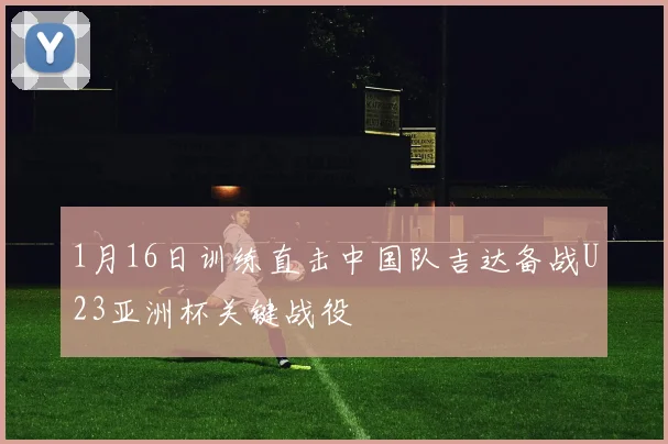 1月16日训练直击中国队吉达备战U23亚洲杯关键战役