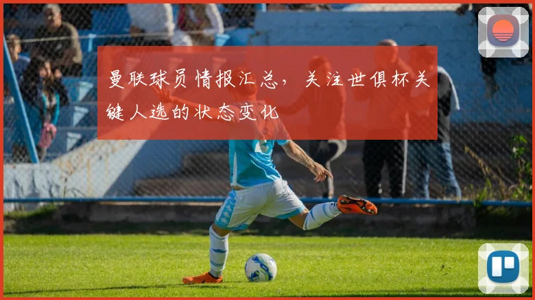 曼联球员情报汇总，关注世俱杯关键人选的状态变化